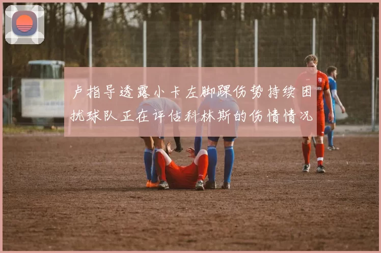 卢指导透露小卡左脚踝伤势持续困扰球队正在评估科林斯的伤情情况