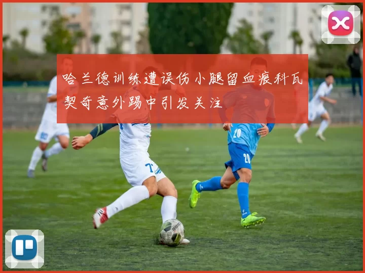 哈兰德训练遭误伤小腿留血痕科瓦契奇意外踢中引发关注