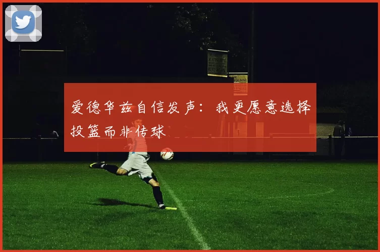 爱德华兹自信发声：我更愿意选择投篮而非传球