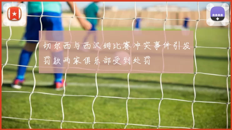 切尔西与西汉姆比赛冲突事件引发罚款两家俱乐部受到处罚