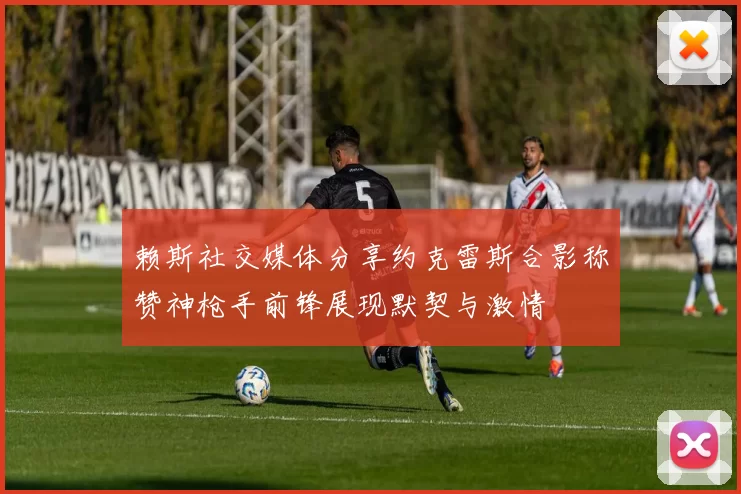 赖斯社交媒体分享约克雷斯合影称赞神枪手前锋展现默契与激情