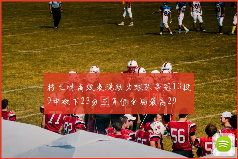 格兰特高效表现助力球队争冠13投9中砍下23分正负值全场最高29
