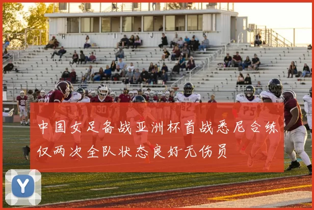 中国女足备战亚洲杯首战悉尼合练仅两次全队状态良好无伤员