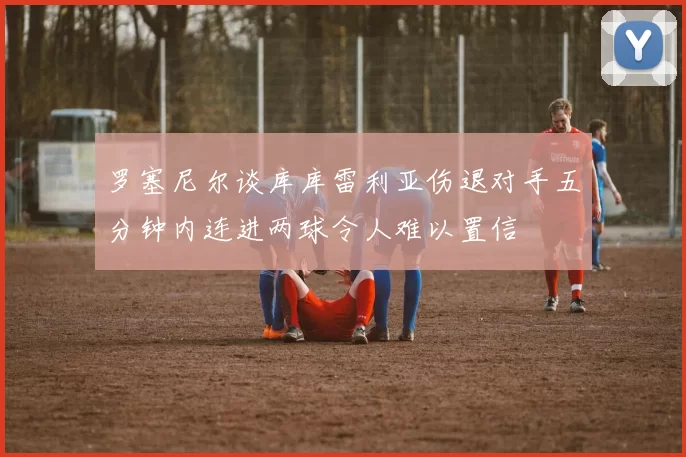 罗塞尼尔谈库库雷利亚伤退对手五分钟内连进两球令人难以置信