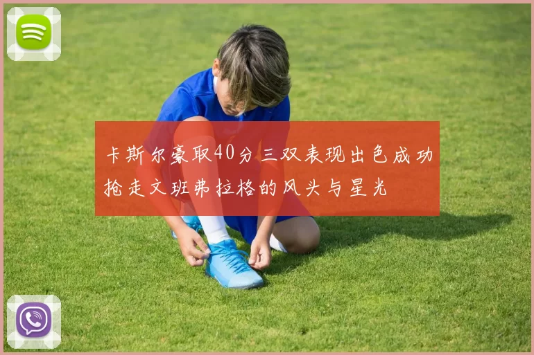 卡斯尔豪取40分三双表现出色成功抢走文班弗拉格的风头与星光