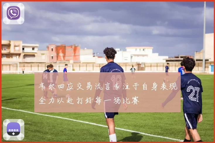 韦尔回应交易流言专注于自身表现全力以赴打好每一场比赛