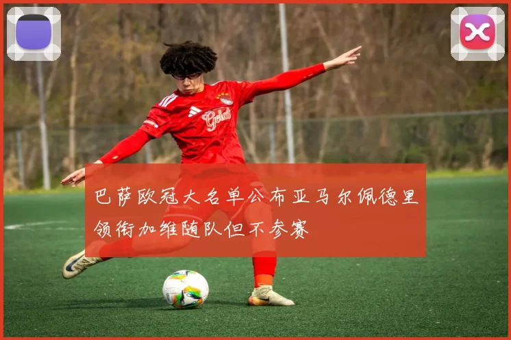 巴萨欧冠大名单公布亚马尔佩德里领衔加维随队但不参赛