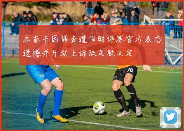本菲卡因调查遭临时停赛官方表态遗憾并计划上诉欧足联决定