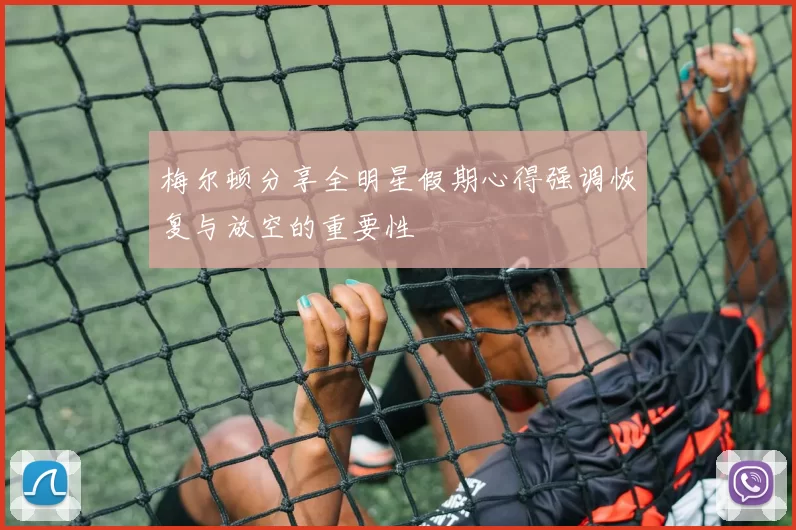 梅尔顿分享全明星假期心得强调恢复与放空的重要性