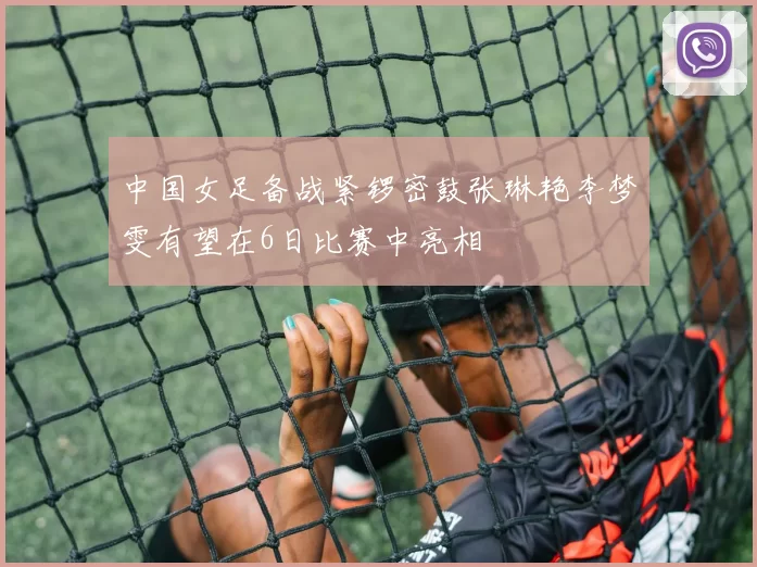 中国女足备战紧锣密鼓张琳艳李梦雯有望在6日比赛中亮相