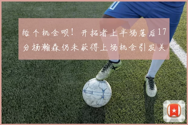 给个机会呗！开拓者上半场落后17分杨瀚森仍未获得上场机会引发关注