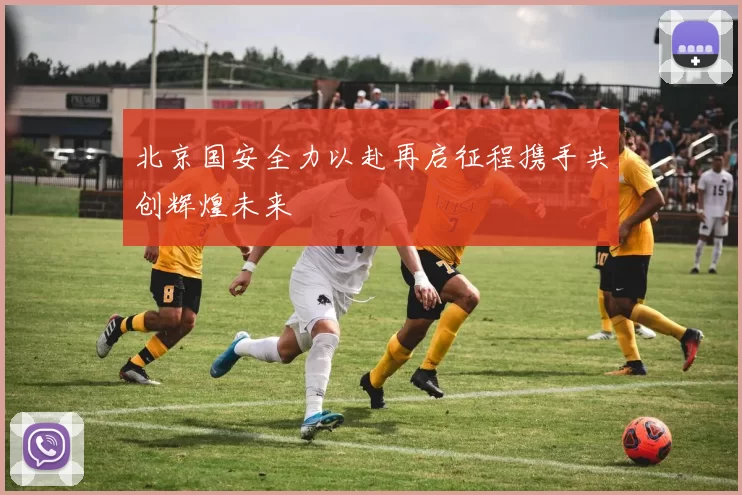 北京国安全力以赴再启征程携手共创辉煌未来