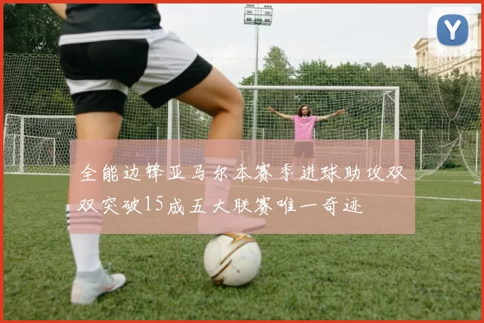 全能边锋亚马尔本赛季进球助攻双双突破15成五大联赛唯一奇迹