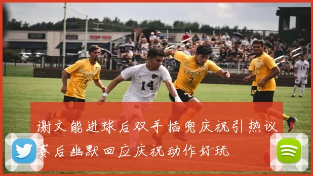 谢文能进球后双手插兜庆祝引热议赛后幽默回应庆祝动作好玩
