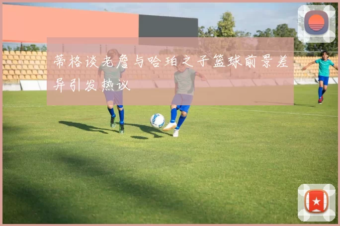 蒂格谈老詹与哈珀之子篮球前景差异引发热议