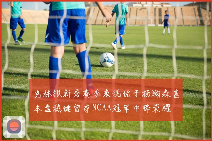 克林根新秀赛季表现优于杨瀚森基本盘稳健曾夺NCAA冠军中锋荣耀