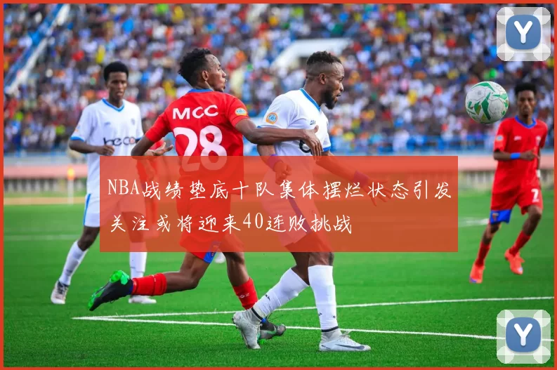 NBA战绩垫底十队集体摆烂状态引发关注或将迎来40连败挑战