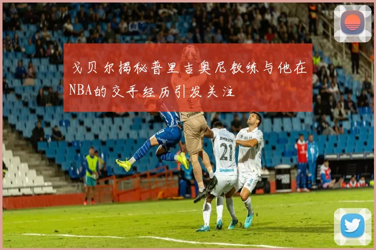 戈贝尔揭秘普里吉奥尼教练与他在NBA的交手经历引发关注