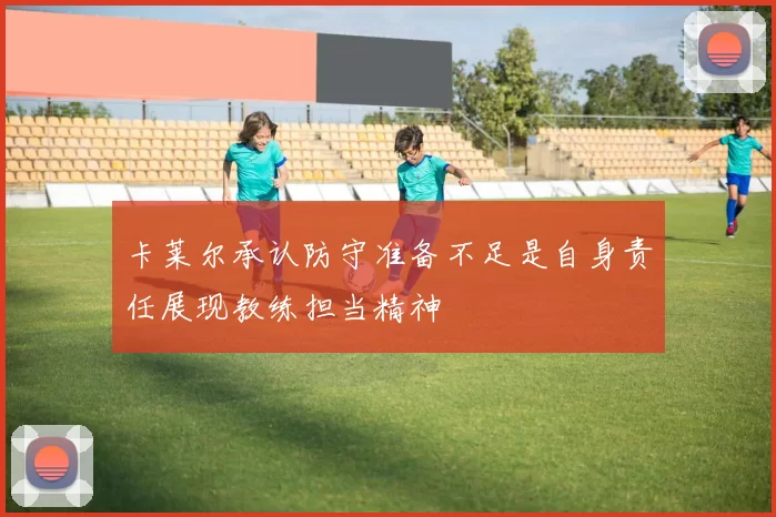卡莱尔承认防守准备不足是自身责任展现教练担当精神