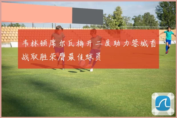 韦林顿席尔瓦梅开二度助力蓉城首战取胜荣膺最佳球员