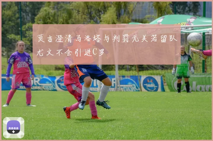 莫吉澄清马洛塔与判罚无关若留队尤文不会引进C罗