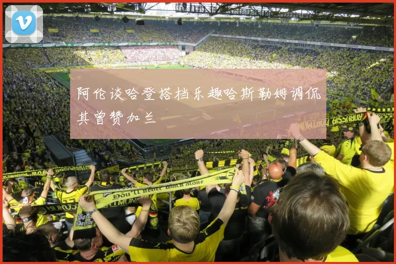 阿伦谈哈登搭档乐趣哈斯勒姆调侃其曾赞加兰