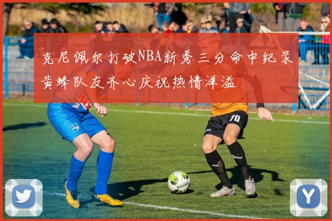 克尼佩尔打破NBA新秀三分命中纪录黄蜂队友齐心庆祝热情洋溢