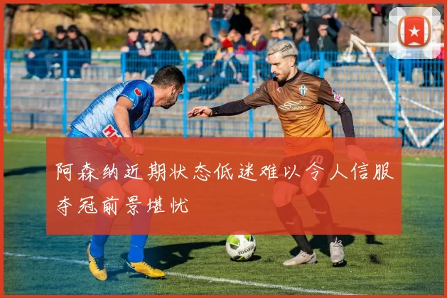 阿森纳近期状态低迷难以令人信服夺冠前景堪忧