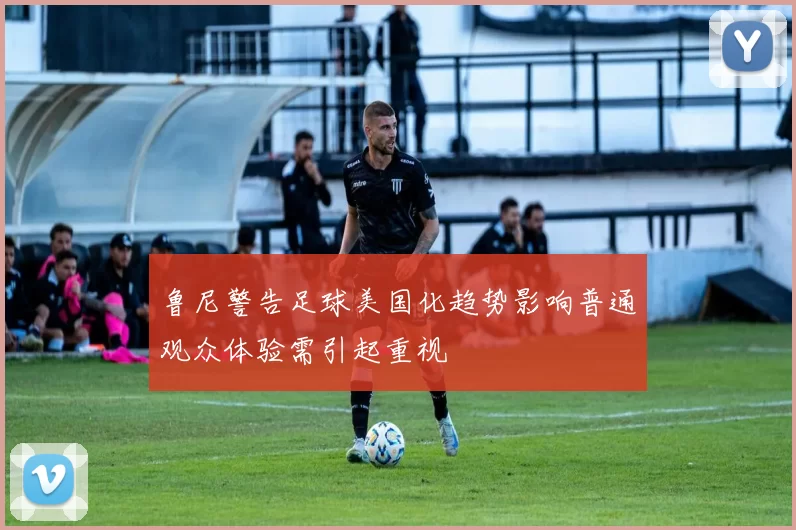 鲁尼警告足球美国化趋势影响普通观众体验需引起重视