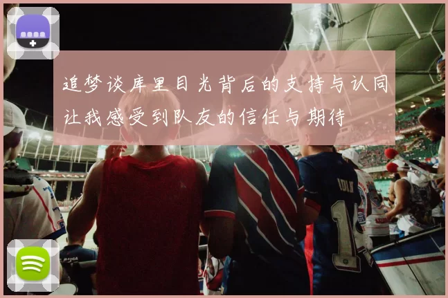 追梦谈库里目光背后的支持与认同让我感受到队友的信任与期待