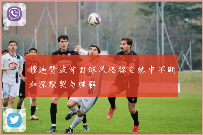 穆迪赞波津打球风格称合练中不断加深默契与理解