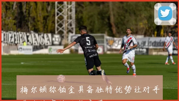 梅尔顿称铂金具备独特优势让对手无从防守的绝佳表现