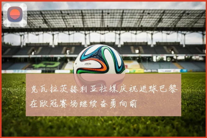 克瓦拉茨赫利亚社媒庆祝进球巴黎在欧冠赛场继续奋勇向前